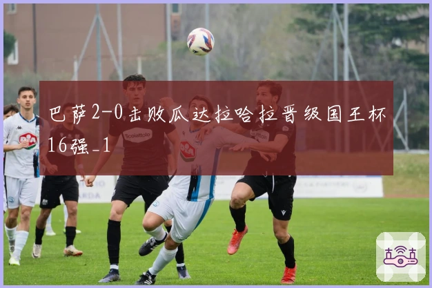 巴萨2-0击败瓜达拉哈拉晋级国王杯16强_1