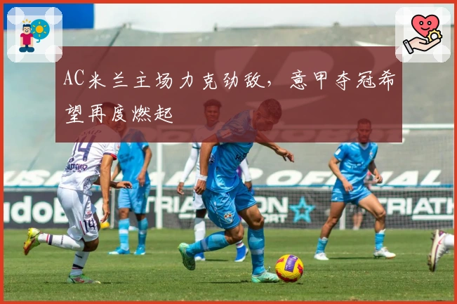 AC米兰主场力克劲敌，意甲夺冠希望再度燃起