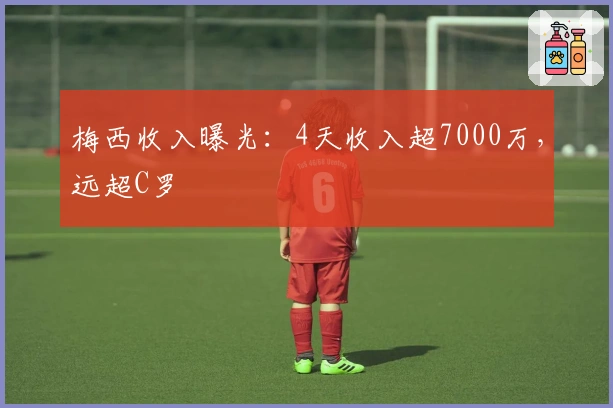 梅西收入曝光：4天收入超7000万，远超C罗