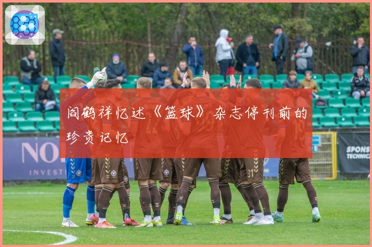 阎鹤祥忆述《篮球》杂志停刊前的珍贵记忆