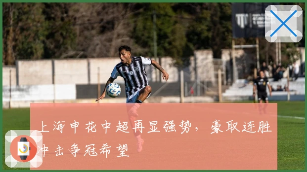 上海申花中超再显强势，豪取连胜冲击争冠希望