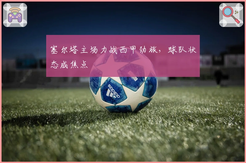 塞尔塔主场力战西甲劲旅，球队状态成焦点