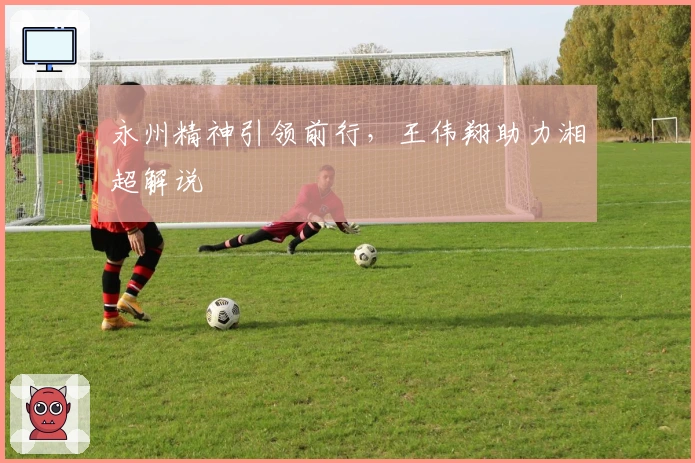 永州精神引领前行，王伟翔助力湘超解说