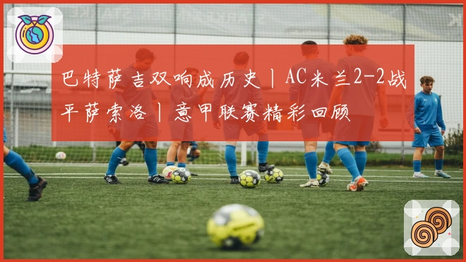 巴特萨吉双响成历史丨AC米兰2-2战平萨索洛丨意甲联赛精彩回顾