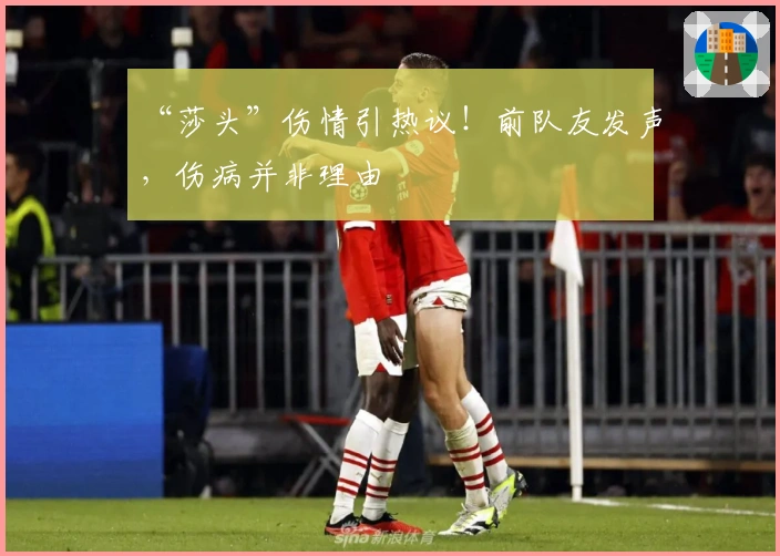 “莎头”伤情引热议！前队友发声，伤病并非理由